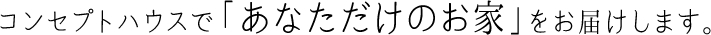 コンセプトハウスで「あなただけのお家」をお届けします。
